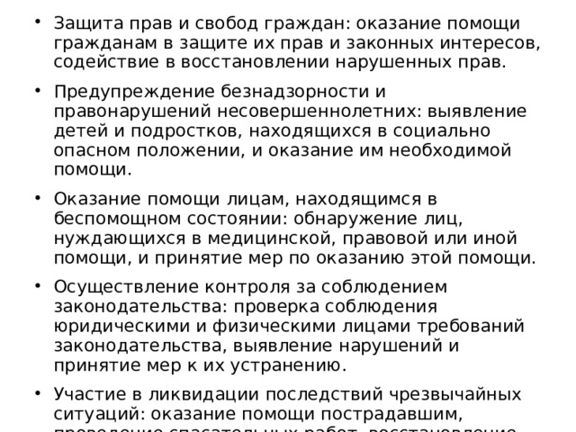 Защита прав и свобод граждан: оказание помощи гражданам в защите их прав и законных интересов, содействие в восстановлении нарушенных прав. Предупреждение безнадзорности и правонарушений несовершеннолетних: выявление детей и подростков, находящихся в социально опасном положении, и оказание им необходимой помощи. Оказание помощи лицам, находящимся в беспомощном состоянии: обнаружение лиц, нуждающихся в медицинской, правовой или иной помощи, и принятие мер по оказанию этой помощи. Осуществление контроля за соблюдением законодательства: проверка соблюдения юридическими и физическими лицами требований законодательства, выявление нарушений и принятие мер к их устранению. Участие в ликвидации последствий чрезвычайных ситуаций: оказание помощи пострадавшим, проведение спасательных работ, восстановление жизнедеятельности населения. 