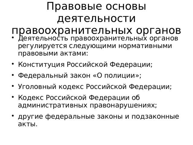 Правовые основы деятельности правоохранительных органов Деятельность правоохранительных органов регулируется следующими нормативными правовыми актами: Конституция Российской Федерации; Федеральный закон «О полиции»; Уголовный кодекс Российской Федерации; Кодекс Российской Федерации об административных правонарушениях; другие федеральные законы и подзаконные акты. 