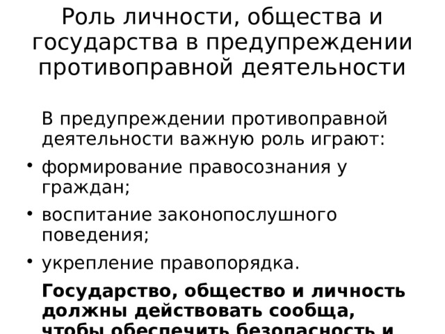 Роль личности, общества и государства в предупреждении противоправной деятельности   В предупреждении противоправной деятельности важную роль играют: формирование правосознания у граждан; воспитание законопослушного поведения; укрепление правопорядка.   Государство, общество и личность должны действовать сообща, чтобы обеспечить безопасность и правопорядок в стране. 