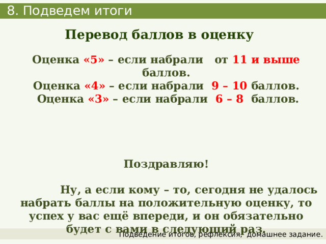  8. Подведем итоги Перевод баллов в оценку  Оценка «5» – если набрали от 11 и выше баллов. Оценка «4» – если набрали 9 – 10 баллов.  Оценка «3» – если набрали 6 – 8 баллов.     Поздравляю!   Ну, а если кому – то, сегодня не удалось набрать баллы на положительную оценку, то успех у вас ещё впереди, и он обязательно будет с вами в следующий раз. Подведение итогов, рефлексия,  домашнее задание. 