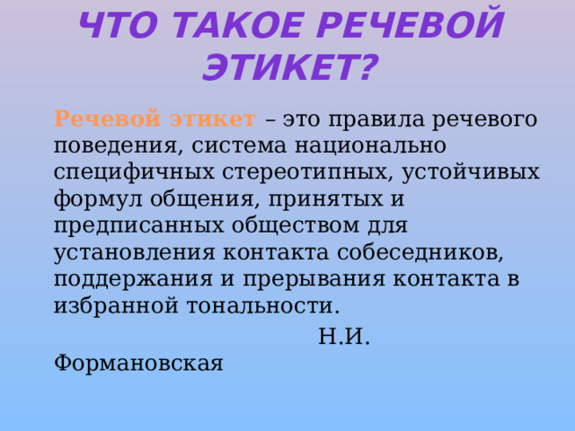 Что такое речевой этикет?   Речевой этикет – это правила речевого поведения, система национально специфичных стереотипных, устойчивых формул общения, принятых и предписанных обществом для установления контакта собеседников, поддержания и прерывания контакта в избранной тональности.  Н.И. Формановская 