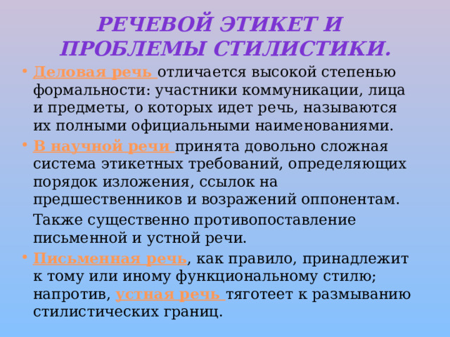 Речевой  этикет и проблемы стилистики. Деловая речь отличается высокой степенью формальности: участники коммуникации, лица и предметы, о которых идет речь, называются их полными официальными наименованиями. В научной речи принята довольно сложная система этикетных требований, определяющих порядок изложения, ссылок на предшественников и возражений оппонентам.   Также существенно противопоставление письменной и устной речи. Письменная речь , как правило, принадлежит к тому или иному функциональному стилю; напротив, устная речь тяготеет к размыванию стилистических границ. 