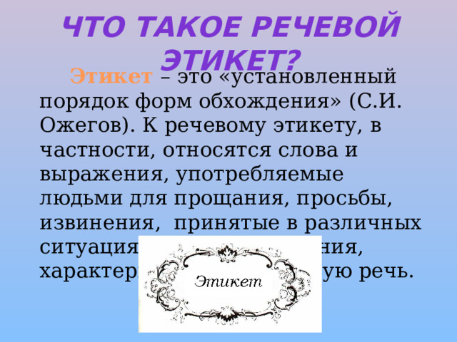 Что такое речевой этикет?    Этикет – это «установленный порядок форм обхождения» (С.И. Ожегов). К речевому этикету, в частности, относятся слова и выражения, употребляемые людьми для прощания, просьбы, извинения, принятые в различных ситуациях формы обращения, характеризующие вежливую речь. 