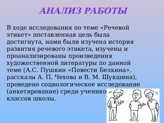 Анализ работы   В ходе исследования по теме «Речевой этикет» поставленная цель была достигнута, нами были изучена история развития речевого этикета, изучены и проанализированы произведения художественной литературы по данной теме (А.С. Пушкин «Повести Белкина», рассказы А. П. Чехова и В. М. Шукшина), проведено социологическое исследование (анкетирование) среди учеников 6-х классов школы.  
