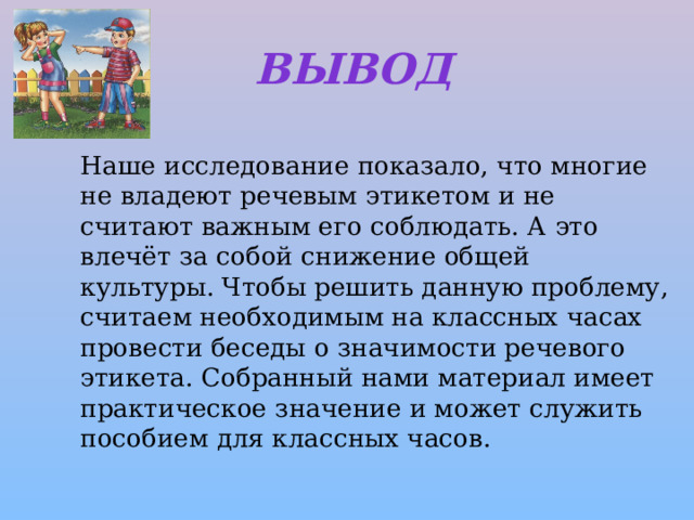 Вывод   Наше исследование показало, что многие не владеют речевым этикетом и не считают важным его соблюдать. А это влечёт за собой снижение общей культуры. Чтобы решить данную проблему, считаем необходимым на классных часах провести беседы о значимости речевого этикета. Собранный нами материал имеет практическое значение и может служить пособием для классных часов. 