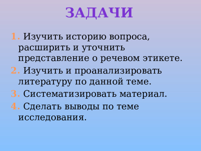 Задачи 1. Изучить историю вопроса, расширить и уточнить представление о речевом этикете.   2. Изучить и проанализировать литературу по данной теме.   3. Систематизировать материал.   4. Сделать выводы по теме исследования.   