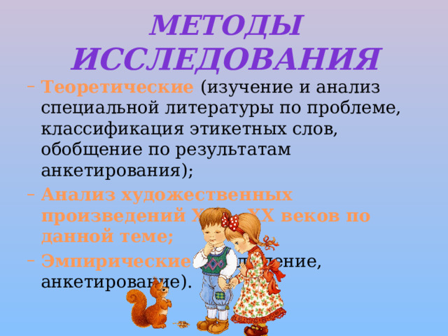 Методы исследования Теоретические (изучение и анализ специальной литературы по проблеме, классификация этикетных слов, обобщение по результатам анкетирования); Анализ художественных произведений XIX – XX веков по данной теме; Эмпирические (наблюдение, анкетирование).   Теоретические (изучение и анализ специальной литературы по проблеме, классификация этикетных слов, обобщение по результатам анкетирования); Анализ художественных произведений XIX – XX веков по данной теме; Эмпирические (наблюдение, анкетирование).   