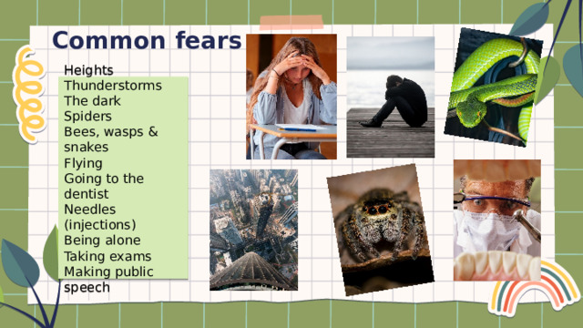 Common fears Heights Thunderstorms The dark Spiders Bees, wasps & snakes Flying Going to the dentist Needles (injections) Being alone Taking exams Making public speech 