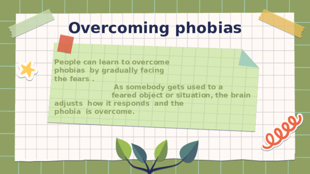 Overcoming phobias People can learn to overcome  phobias by gradually facing  the fears .  As somebody gets used to a  feared object or situation, the brain adjusts how it responds and the  phobia is overcome. 