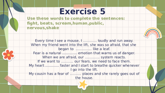 Exercise 5 Use these words to complete the sentences: fight, beats, scream,human,public, nervous,shake Every time I see a mouse, I ………… loudly and run away. When my friend went into the lift, she was so afraid, that she began to ………….. like a leaf. Fear is a natural …………. emotion that warns us of danger. When we are afraid, our …………. system reacts. If we want to ……….. our fears, we need to face them. My heart ………… faster and I start to breathe quicker whenever I go into the lift. My cousin has a fear of ………. places and she rarely goes out of the house. 