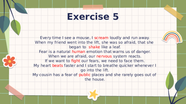 Exercise 5 Every time I see a mouse, I scream loudly and run away. When my friend went into the lift, she was so afraid, that she began to shake like a leaf. Fear is a natural human emotion that warns us of danger. When we are afraid, our nervous system reacts. If we want to fight our fears, we need to face them. My heart beats faster and I start to breathe quicker whenever I go into the lift. My cousin has a fear of public places and she rarely goes out of the house. 