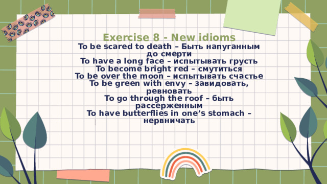 Exercise 8 - New idioms  To be scared to death – Быть напуганным до смерти  To have a long face – испытывать грусть  To become bright red – смутиться  To be over the moon – испытывать счастье  To be green with envy – завидовать, ревновать  To go through the roof – быть рассерженным  To have butterflies in one’s stomach – нервничать   