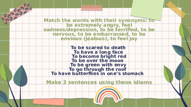 Match the words with their synonyms: to be extremely angry, feel sadness/depression, to be terrified, to be nervous, to be embarrassed, to be envious (jealous), to feel joy   To be scared to death  To have a long face  To become bright red  To be over the moon  To be green with envy  To go through the roof  To have butterflies in one’s stomach   Make 3 sentences using these idioms   