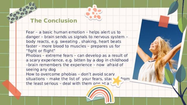 The Conclusion Fear – a basic human emotion – helps alert us to danger – brain sends us signals to nervous system – body reacts, e.g. sweating , shaking, heart beats faster – more blood to muscles – prepares us for “fight or flight” Phobias – extreme fears – can develop as a result of a scary experience, e.g. bitten by a dog in childhood –brain remembers the experience – now afraid of seeing any dog How to overcome phobias – don’t avoid scary situations – make the list of your fears, starting from the least serious – deal with them one at a time. 