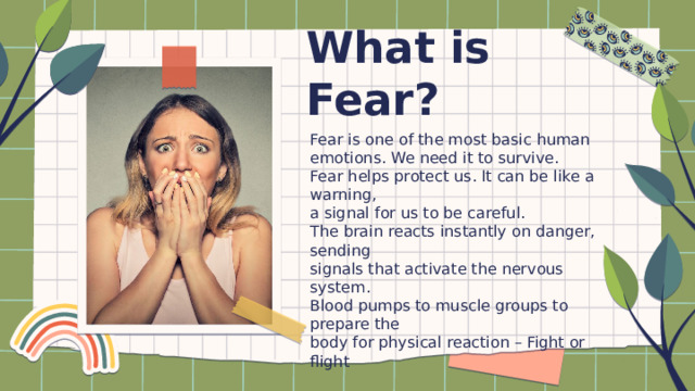 What is Fear? Fear is one of the most basic human emotions. We need it to survive. Fear helps protect us. It can be like a warning, a signal for us to be careful. The brain reacts instantly on danger, sending signals that activate the nervous system. Blood pumps to muscle groups to prepare the body for physical reaction – Fight or flight 