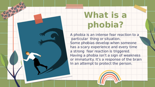 What is a phobia? A phobia is an intense fear reaction to a  particular thing or situation. Some phobias develop when someone has a scary experience and every time a strong fear reaction is triggered. Having a phobia isn’t a sign of weakness or immaturity. It’s a response of the brain In an attempt to protect the person. 