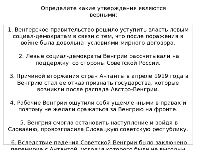 Определите какие утверждения являются верными: 1. Венгерское правительство решило уступить власть левым социал-демократам в связи с тем, что после поражения в войне была довольна условиями мирного договора.  2. Левые социал-демократы Венгрии рассчитывали на поддержку со стороны Советской России.  3. Причиной вторжения стран Антанты в апреле 1919 года в Венгрию стал ее отказ признать государства, которые возникли после распада Австро-Венгрии. 4. Рабочие Венгрии ощутили себя ущемленными в правах и поэтому не желали сражаться за Венгрию на фронте.  5. Венгрия смогла остановить наступление и войдя в Словакию, провозгласила Словацкую советскую республику.  6. Вследствие падения Советской Венгрии было заключено перемирие с Антантой, условия которого были не выгодны Венгрии. 