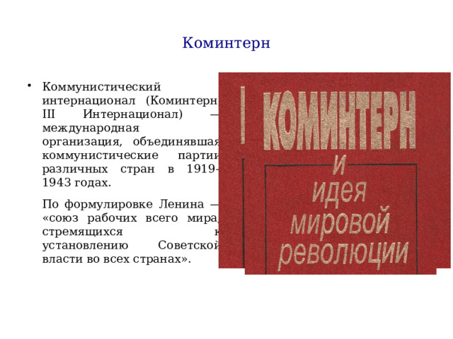 Коминтерн Коммунистический интернационал (Коминтерн, III Интернационал) — международная организация, объединявшая коммунистические партии различных стран в 1919–1943 годах. По формулировке Ленина — «союз рабочих всего мира, стремящихся к установлению Советской власти во всех странах». 