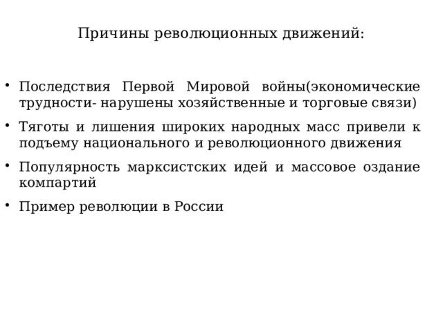 Причины революционных движений:   Последствия Первой Мировой войны(экономические трудности- нарушены хозяйственные и торговые связи) Тяготы и лишения широких народных масс привели к подъему национального и революционного движения Популярность марксистских идей и массовое оздание компартий Пример революции в России 