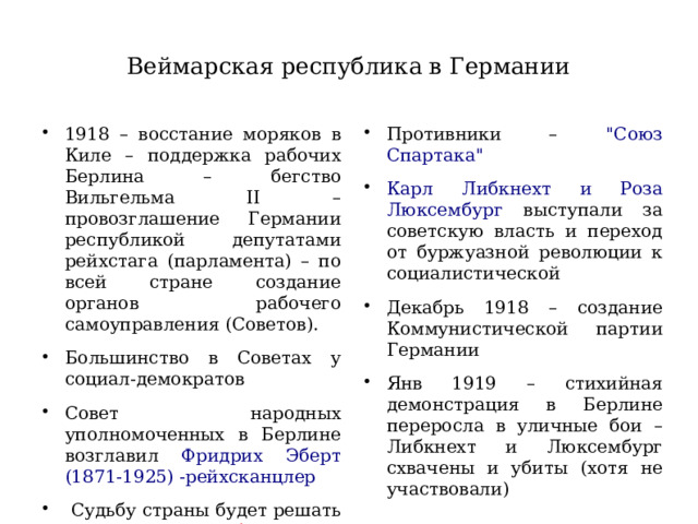 Веймарская республика в Германии 1918 – восстание моряков в Киле – поддержка рабочих Берлина – бегство Вильгельма II – провозглашение Германии республикой депутатами рейхстага (парламента) – по всей стране создание органов рабочего самоуправления (Советов). Большинство в Советах у социал-демократов Совет народных уполномоченных в Берлине возглавил Фридрих Эберт (1871-1925) -рейхсканцлер  Судьбу страны будет решать Учредительное собрание Противники – 