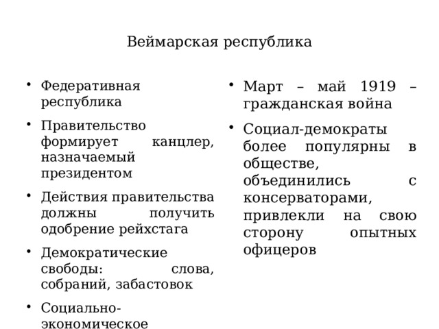 Веймарская республика Федеративная республика Правительство формирует канцлер, назначаемый президентом Действия правительства должны получить одобрение рейхстага Демократические свободы: слова, собраний, забастовок Социально-экономическое положение остается тяжелым Март – май 1919 – гражданская война Социал-демократы более популярны в обществе, объединились с консерваторами, привлекли на свою сторону опытных офицеров 