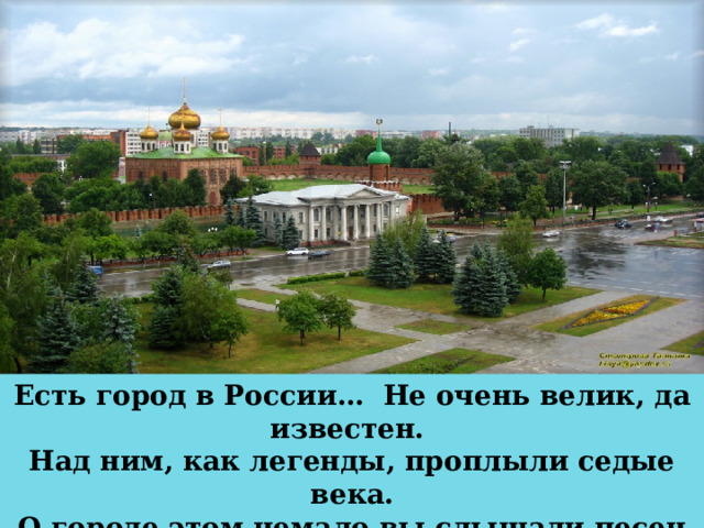 Есть город в России… Не очень велик, да известен. Над ним, как легенды, проплыли седые века. О городе этом немало вы слышали песен Не очень велик он, да слава его велика. 