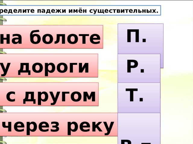 Определите падежи имён существительных.  П. п. на болоте у дороги  Р. п.  с другом  Т. п.  через реку  В.п. 