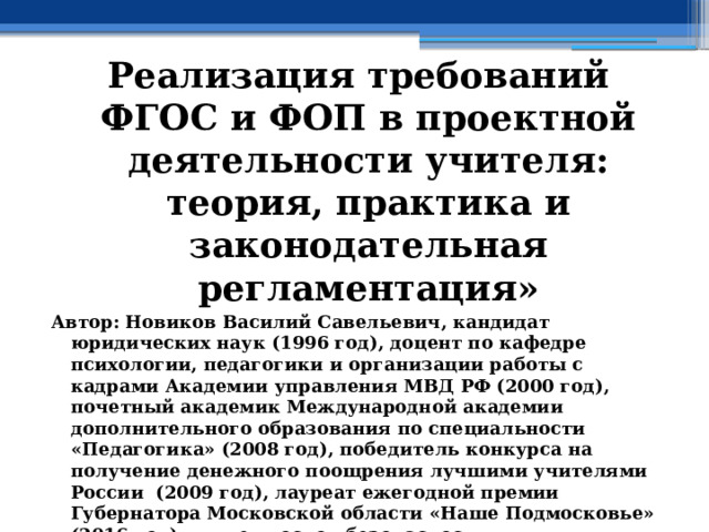 Реализация требований ФГОС и ФОП в проектной деятельности учителя: теория, практика и законодательная регламентация» Автор: Новиков Василий Савельевич, кандидат юридических наук (1996 год), доцент по кафедре психологии, педагогики и организации работы с кадрами Академии управления МВД РФ (2000 год), почетный академик Международной академии дополнительного образования по специальности «Педагогика» (2008 год), победитель конкурса на получение денежного поощрения лучшими учителями России (2009 год), лауреат ежегодной премии Губернатора Московской области «Наше Подмосковье» (2016 год), учитель основ безопасности жизнедеятельности высшей категории (с 2002 года), а с 01.09.2024 года учитель основ безопасности и защиты Родины высшей категории, в составе экспертного совета НС «Интеграции» (с 2002 года)  
