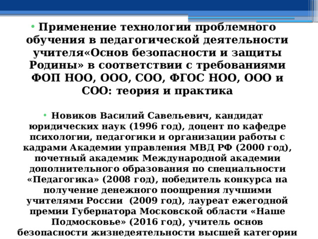  Применение технологии проблемного обучения в педагогической деятельности учителя«Основ безопасности и защиты Родины» в соответствии с требованиями ФОП НОО, ООО, СОО, ФГОС НОО, ООО и СОО: теория и практика  Новиков Василий Савельевич, кандидат юридических наук (1996 год), доцент по кафедре психологии, педагогики и организации работы с кадрами Академии управления МВД РФ (2000 год), почетный академик Международной академии дополнительного образования по специальности «Педагогика» (2008 год), победитель конкурса на получение денежного поощрения лучшими учителями России (2009 год), лауреат ежегодной премии Губернатора Московской области «Наше Подмосковье» (2016 год), учитель основ безопасности жизнедеятельности высшей категории (с 2002 года), а с 01.09.2024 года учитель основ безопасности и защиты Родины высшей категории, в составе экспертного совета НС «Интеграции» (с 2002 года) 