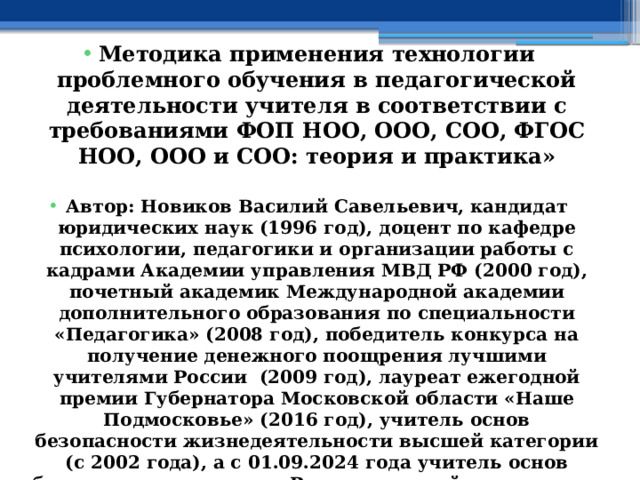  Методика применения технологии проблемного обучения в педагогической деятельности учителя в соответствии с требованиями ФОП НОО, ООО, СОО, ФГОС НОО, ООО и СОО: теория и практика»  Автор: Новиков Василий Савельевич, кандидат юридических наук (1996 год), доцент по кафедре психологии, педагогики и организации работы с кадрами Академии управления МВД РФ (2000 год), почетный академик Международной академии дополнительного образования по специальности «Педагогика» (2008 год), победитель конкурса на получение денежного поощрения лучшими учителями России (2009 год), лауреат ежегодной премии Губернатора Московской области «Наше Подмосковье» (2016 год), учитель основ безопасности жизнедеятельности высшей категории (с 2002 года), а с 01.09.2024 года учитель основ безопасности и защиты Родины высшей категории, в составе экспертного совета НС «Интеграции» (с 2002 года)  