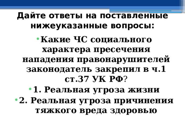 Дайте ответы на поставленные нижеуказанные вопросы: Какие ЧС социального характера пресечения нападения правонарушителей законодатель закрепил в  ч.1  ст.37 УК РФ ? 1. Реальная угроза жизни 2. Реальная угроза причинения тяжкого вреда здоровью 