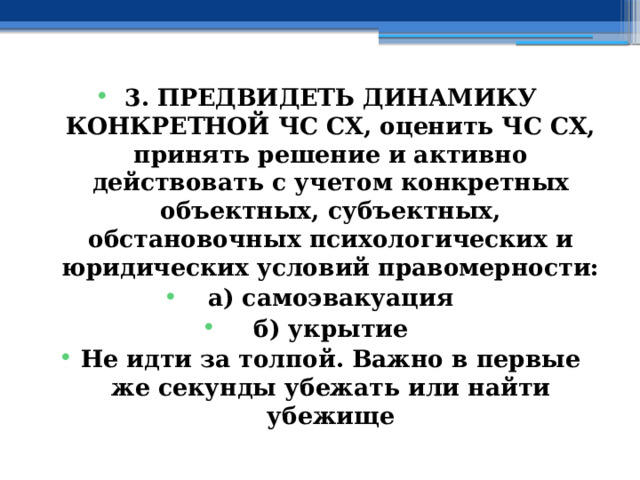 3. ПРЕДВИДЕТЬ ДИНАМИКУ КОНКРЕТНОЙ ЧС СХ, оценить ЧС СХ, принять решение и активно действовать с учетом конкретных объектных, субъектных, обстановочных психологических и юридических условий правомерности: а) самоэвакуация б) укрытие Не идти за толпой.  Важно в первые же секунды убежать или найти убежище 