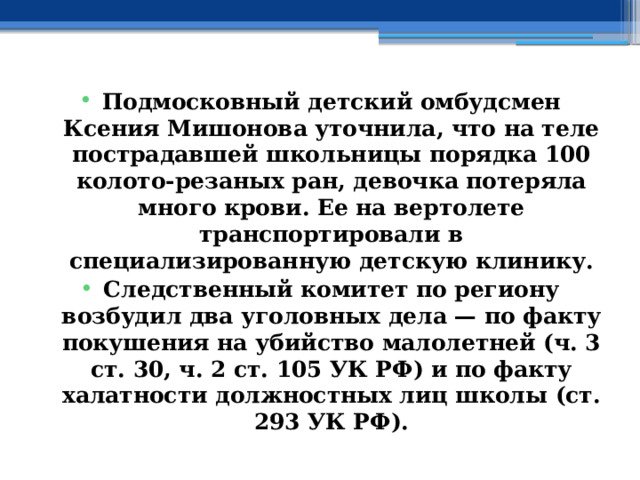 Подмосковный детский омбудсмен Ксения Мишонова уточнила, что на теле пострадавшей школьницы порядка 100 колото-резаных ран, девочка потеряла много крови. Ее на вертолете транспортировали в специализированную детскую клинику. Следственный комитет по региону возбудил два уголовных дела — по факту покушения на убийство малолетней (ч. 3 ст. 30, ч. 2 ст. 105 УК РФ) и по факту халатности должностных лиц школы (ст. 293 УК РФ). 