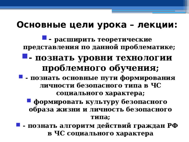 Основные цели урока – лекции: - расширить теоретические представления по данной проблематике; - познать уровни технологии проблемного обучения; - познать основные пути формирования личности безопасного типа в ЧС социального характера; формировать культуру безопасного образа жизни и личность безопасного типа; - познать алгоритм действий граждан РФ в ЧС социального характера 