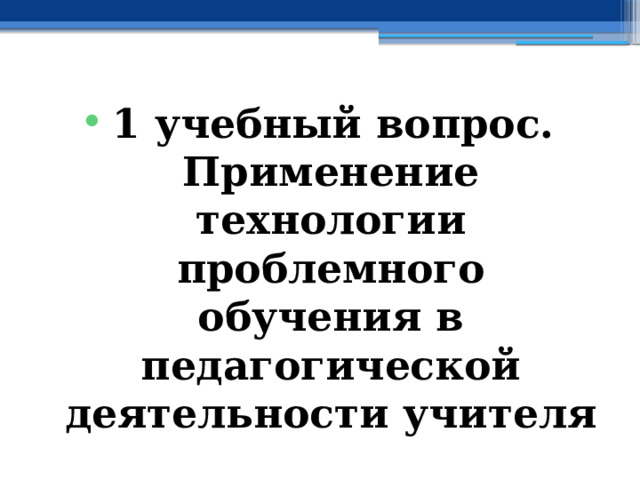 1 учебный вопрос.  Применение технологии проблемного обучения в педагогической деятельности учителя 