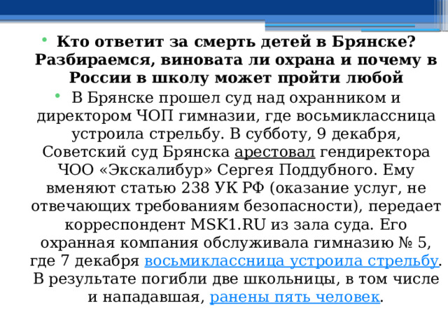  Кто ответит за смерть детей в Брянске? Разбираемся, виновата ли охрана и почему в России в школу может пройти любой В Брянске прошел суд над охранником и директором ЧОП гимназии, где восьмиклассница устроила стрельбу. В субботу, 9 декабря, Советский суд Брянска  арестовал  гендиректора ЧОО «Экскалибур» Сергея Поддубного. Ему вменяют статью 238 УК РФ (оказание услуг, не отвечающих требованиям безопасности), передает корреспондент MSK1.RU из зала суда. Его охранная компания обслуживала гимназию № 5, где 7 декабря  восьмиклассница устроила стрельбу . В результате погибли две школьницы, в том числе и нападавшая,  ранены пять человек . 