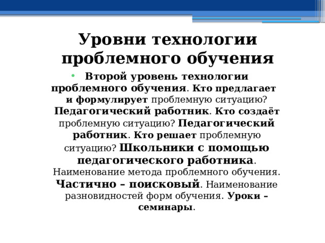 Уровни технологии проблемного обучения Второй уровень технологии проблемного обучения . Кто предлагает и формулирует проблемную ситуацию? Педагогический работник . Кто создаёт проблемную ситуацию? Педагогический работник . Кто решает проблемную ситуацию? Школьники с помощью педагогического работника . Наименование метода проблемного обучения. Частично – поисковый . Наименование разновидностей форм обучения. Уроки – семинары . 