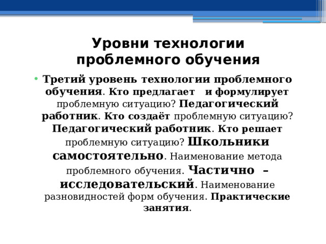 Уровни технологии проблемного обучения Третий уровень технологии проблемного обучения . Кто предлагает и формулирует проблемную ситуацию? Педагогический работник . Кто создаёт проблемную ситуацию? Педагогический работник .  Кто решает проблемную ситуацию? Школьники самостоятельно . Наименование метода проблемного обучения. Частично – исследовательский . Наименование разновидностей форм обучения. Практические занятия . 