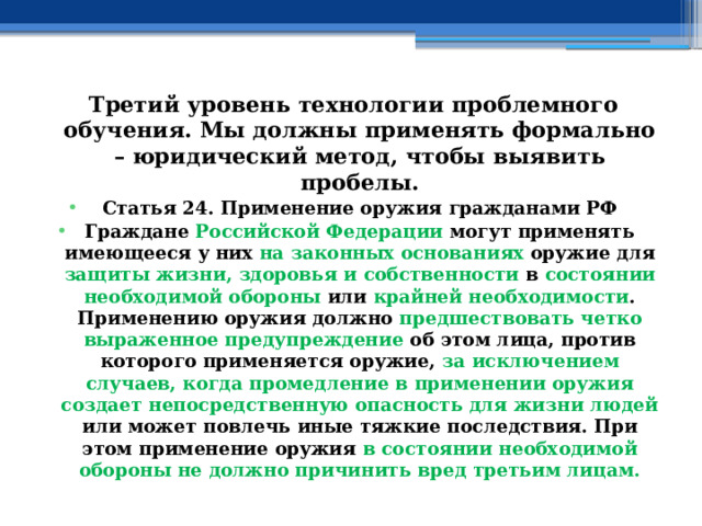 Третий уровень технологии проблемного обучения. Мы должны применять формально – юридический метод, чтобы выявить пробелы. Статья 24. Применение оружия гражданами РФ Граждане Российской Федерации могут применять имеющееся у них на законных основаниях оружие для защиты жизни, здоровья и собственности в состоянии необходимой обороны или крайней необходимости . Применению оружия должно предшествовать четко выраженное предупреждение об этом лица, против которого применяется оружие, за исключением случаев, когда промедление в применении оружия создает непосредственную опасность для жизни людей или может повлечь иные тяжкие последствия. При этом применение оружия в состоянии необходимой обороны не должно причинить вред третьим лицам. 