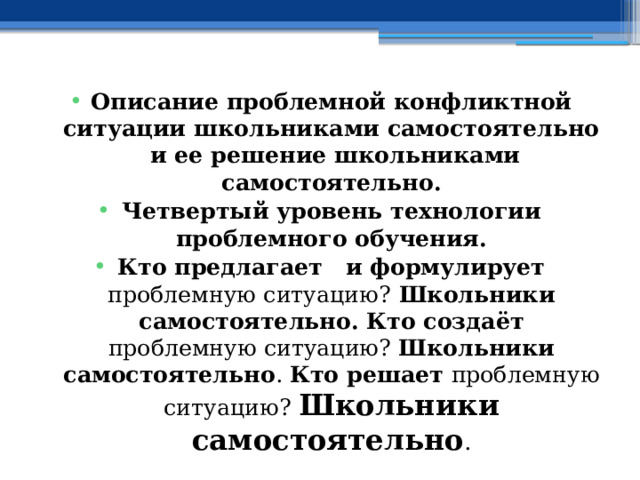 Описание проблемной конфликтной ситуации школьниками самостоятельно и ее решение школьниками самостоятельно. Четвертый уровень технологии проблемного обучения. Кто предлагает и формулирует проблемную ситуацию? Школьники самостоятельно. Кто создаёт проблемную ситуацию? Школьники самостоятельно . Кто решает проблемную ситуацию? Школьники самостоятельно . 