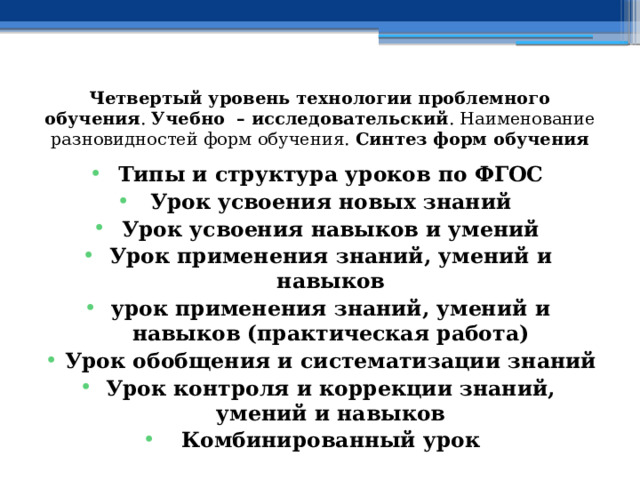 Четвертый уровень технологии проблемного обучения . Учебно – исследовательский . Наименование разновидностей форм обучения. Синтез форм обучения Типы и структура уроков по ФГОС Урок усвоения новых знаний Урок усвоения навыков и умений Урок применения знаний, умений и навыков урок применения знаний, умений и навыков (практическая работа) Урок обобщения и систематизации знаний Урок контроля и коррекции знаний, умений и навыков Комбинированный урок 