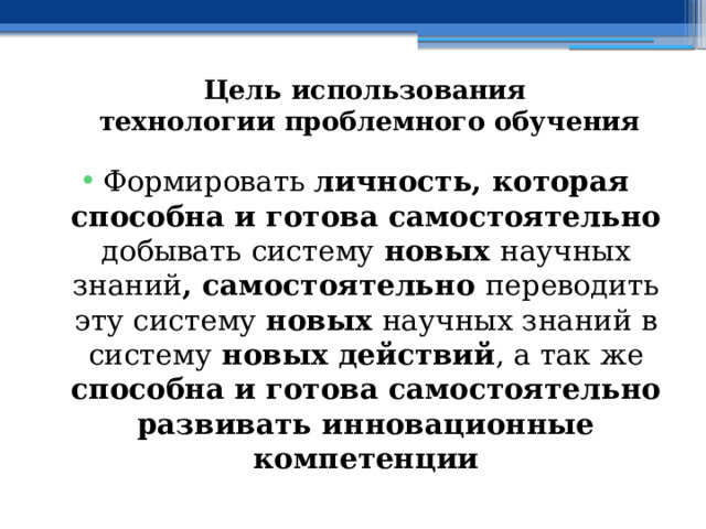 Цель использования  технологии проблемного обучения Формировать личность, которая способна и готова самостоятельно добывать систему новых научных знаний , самостоятельно переводить эту систему новых научных знаний в  систему новых действий , а так же способна и готова самостоятельно развивать инновационные компетенции 