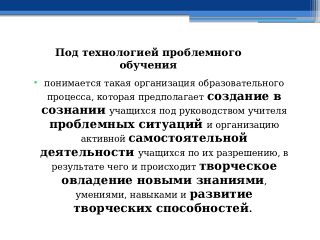  Под технологией проблемного обучения понимается такая организация образовательного процесса, которая предполагает создание в сознании  учащихся под руководством учителя проблемных ситуаций и организацию активной самостоятельной деятельности учащихся по их разрешению, в результате чего и происходит творческое овладение новыми знаниями , умениями, навыками и развитие творческих способностей . 