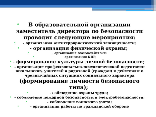 В образовательной организации заместитель директора по безопасности проводит следующие мероприятия: - организация антитеррористической защищенности; - организация физической охраны; - организация взаимодействия; - организация КПР; - формирование культуры личной безопасности; - организация профессионально-психологической подготовки школьников, учителей и родителей (граждан) к действиям в чрезвычайных ситуациях социального характера  (формирование личности безопасного типа); - соблюдение охраны труда; - соблюдение пожарной безопасности и электробезопасности; - соблюдение воинского учета; - организация работы по гражданской обороне 