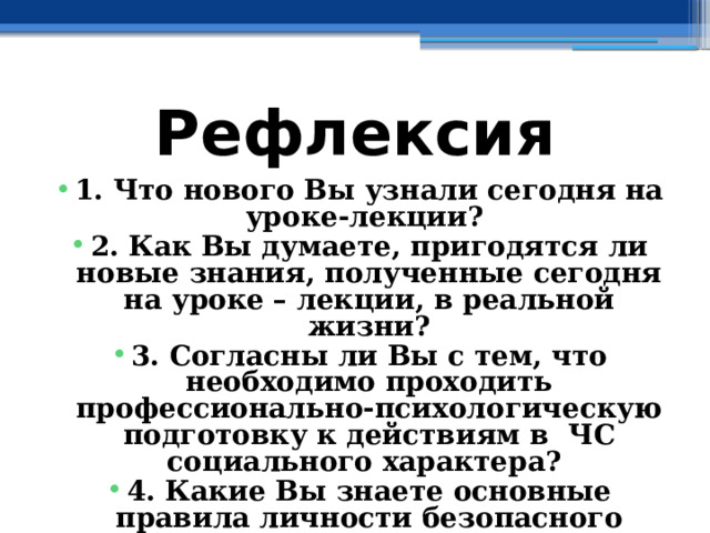 Рефлексия 1. Что нового Вы узнали сегодня на уроке-лекции? 2. Как Вы думаете, пригодятся ли новые знания, полученные сегодня на уроке – лекции, в реальной жизни? 3. Согласны ли Вы с тем, что необходимо проходить профессионально-психологическую подготовку к действиям в ЧС социального характера? 4. Какие Вы знаете основные правила личности безопасного типа? 