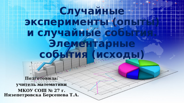 Случайные эксперименты (опыты) и случайные события. Элементарные события (исходы) Подготовила: учитель математики МКОУ СОШ № 27 г. Нязепетровска Берсенева Т.А. 