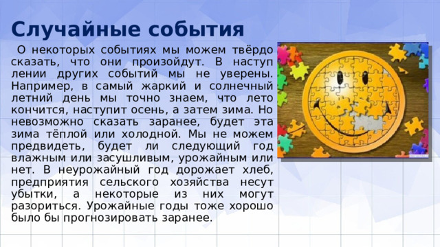 Случайные события  О некоторых событиях мы можем твёрдо сказать, что они произойдут. В наступ­лении других событий мы не уверены. Например, в самый жаркий и солнечный лет­ний день мы точно знаем, что лето кончится, наступит осень, а затем зима. Но не­возможно сказать заранее, будет эта зима тёплой или холодной. Мы не можем пред­видеть, будет ли следующий год влажным или засушливым, урожайным или нет. В неурожайный год дорожает хлеб, предприятия сельского хозяйства несут убытки, а некоторые из них могут разориться. Урожайные годы тоже хорошо было бы про­гнозировать заранее. 