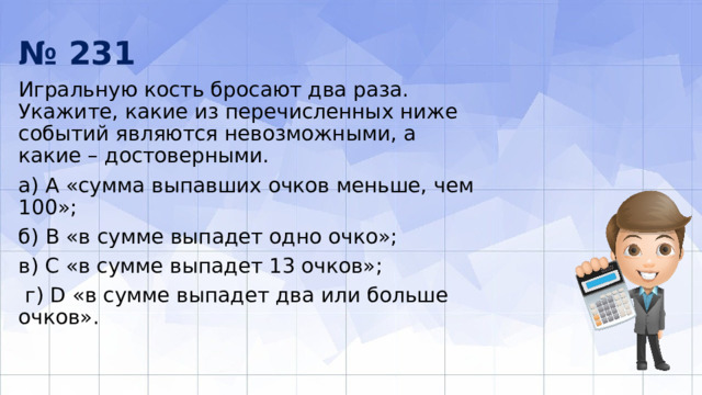 № 231 Игральную кость бросают два раза. Укажите, какие из перечисленных ниже событий являются невозможными, а какие – достоверными. а) А «сумма выпавших очков меньше, чем 100»; б) В «в сумме выпадет одно очко»; в) С «в сумме выпадет 13 очков»;  г) D «в сумме выпадет два или больше очков». 
