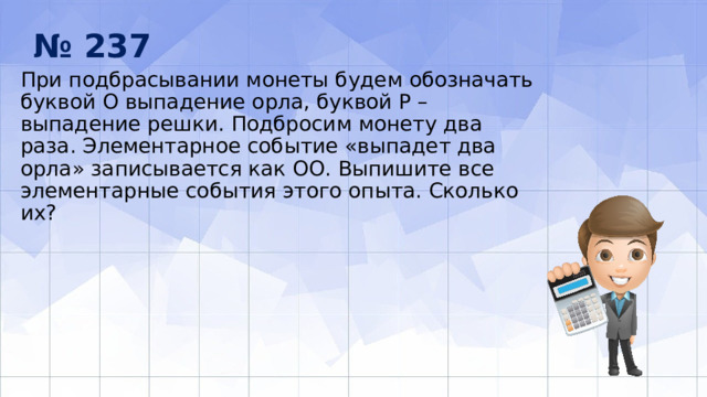 № 237 При подбрасывании монеты будем обозначать буквой О выпадение орла, бук­вой Р – выпадение решки. Подбросим монету два раза. Элементарное собы­тие «выпадет два орла» записывается как ОО. Выпишите все элементарные события этого опыта. Сколько их? 