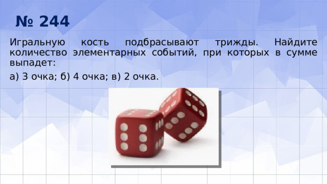 № 244 Игральную кость подбрасывают трижды. Найдите количество элементарных событий, при которых в сумме выпадет: а) 3 очка; б) 4 очка; в) 2 очка. 